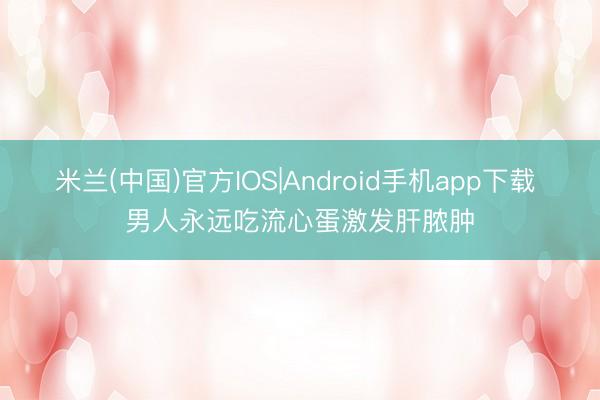 米兰(中国)官方IOS|Android手机app下载 男人永远吃流心蛋激发肝脓肿