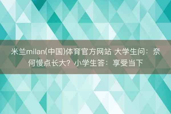 米兰milan(中国)体育官方网站 大学生问:奈何慢点长大?小学生答:享受当下