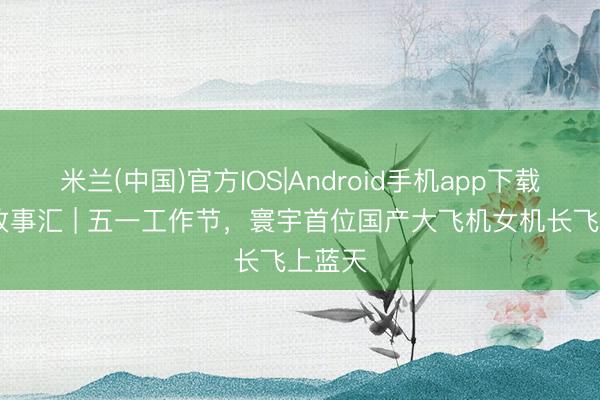 米兰(中国)官方IOS|Android手机app下载 广东故事汇 | 五一工作节，寰宇首位国产大飞机女机长飞上蓝天