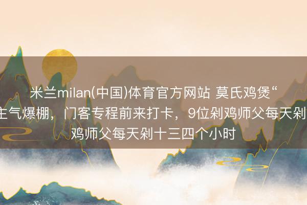 米兰milan(中国)体育官方网站 莫氏鸡煲“五一”东说念主气爆棚,门客专程前来打卡,9位剁鸡师父每天剁十三四个小时