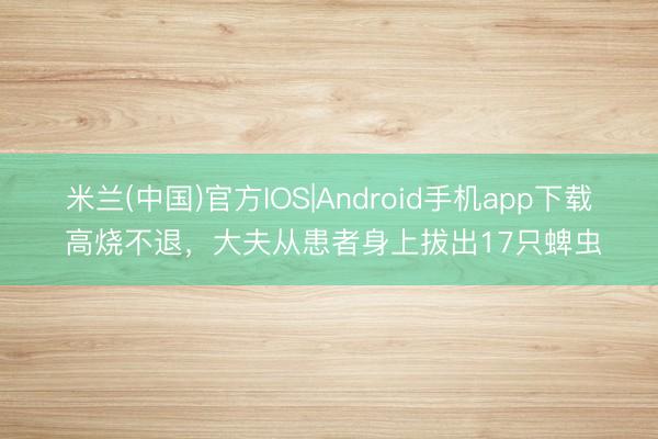 米兰(中国)官方IOS|Android手机app下载 高烧不退，大夫从患者身上拔出17只蜱虫