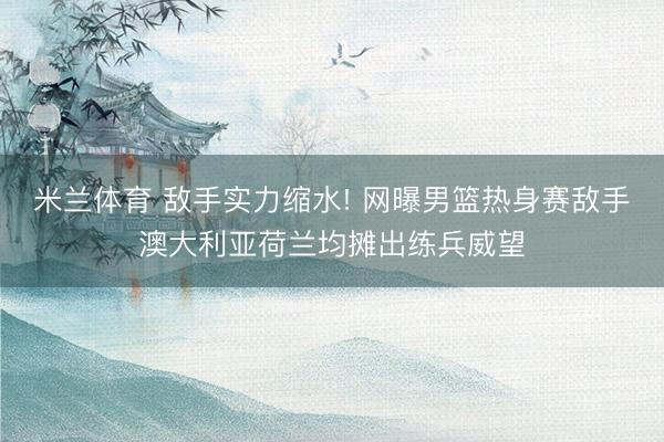 米兰体育 敌手实力缩水! 网曝男篮热身赛敌手澳大利亚荷兰均摊出练兵威望