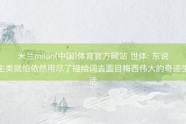 米兰milan(中国)体育官方网站 世体: 东说念主类就怕依然用尽了描绘词去面目梅西伟大的奇迹生活