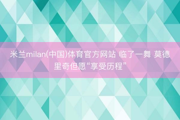 米兰milan(中国)体育官方网站 临了一舞 莫德里奇但愿“享受历程”
