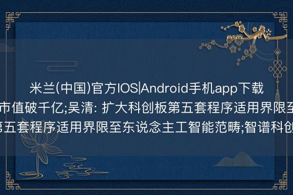 米兰(中国)官方IOS|Android手机app下载 投资界24h | 香农芯创， 市值破千亿;吴清: 扩大科创板第五套程序适用界限至东说念主工智能范畴;智谱科创板IPO更快了