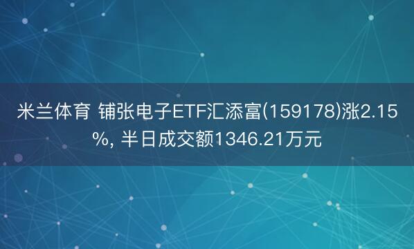 米兰体育 铺张电子ETF汇添富(159178)涨2.15%， 半日成交额1346.21万元