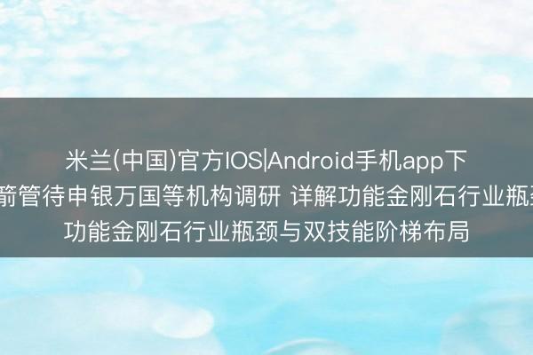 米兰(中国)官方IOS|Android手机app下载 调研速递|中兵红箭管待申银万国等机构调研 详解功能金刚石行业瓶颈与双技能阶梯布局