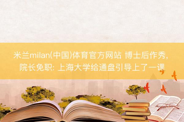 米兰milan(中国)体育官方网站 博士后作秀， 院长免职: 上海大学给通盘引导上了一课
