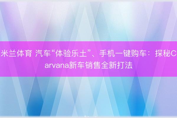 米兰体育 汽车“体验乐土”、手机一键购车:探秘Carvana新车销售全新打法