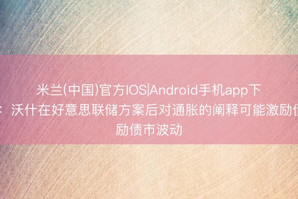 米兰(中国)官方IOS|Android手机app下载 富达:沃什在好意思联储方案后对通胀的阐释可能激励债市波动