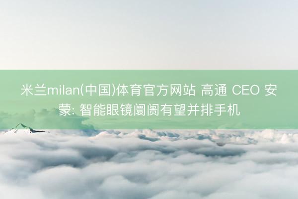 米兰milan(中国)体育官方网站 高通 CEO 安蒙: 智能眼镜阛阓有望并排手机