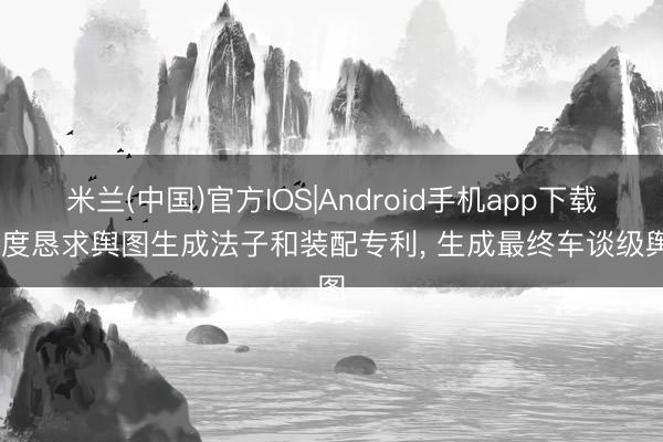 米兰(中国)官方IOS|Android手机app下载 百度恳求舆图生成法子和装配专利， 生成最终车谈级舆图