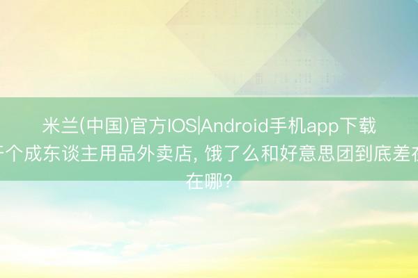 米兰(中国)官方IOS|Android手机app下载 思开个成东谈主用品外卖店, 饿了么和好意思团到底差在哪?