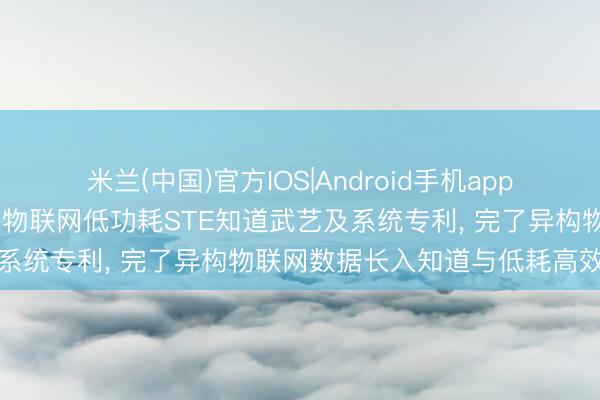 米兰(中国)官方IOS|Android手机app下载 珠海市工正科技苦求物联网低功耗STE知道武艺及系统专利， 完了异构物联网数据长入知道与低耗高效传输