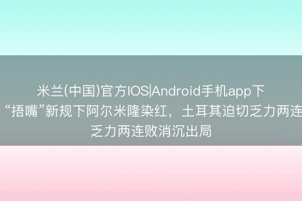 米兰(中国)官方IOS|Android手机app下载 全国杯|“捂嘴”新规下阿尔米隆染红,土耳其迫切乏力两连败消沉出局
