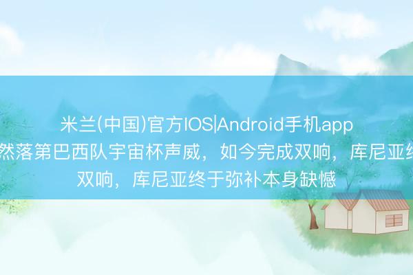 米兰(中国)官方IOS|Android手机app下载 宇宙杯|依然落第巴西队宇宙杯声威,如今完成双响,库尼亚终于弥补本身缺憾