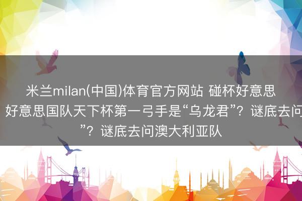 米兰milan(中国)体育官方网站 碰杯好意思加墨·话题|好意思国队天下杯第一弓手是“乌龙君”?谜底去问澳大利亚队