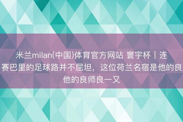 米兰milan(中国)体育官方网站 寰宇杯|连场进球,赛巴里的足球路并不屈坦,这位荷兰名宿是他的良师良一又